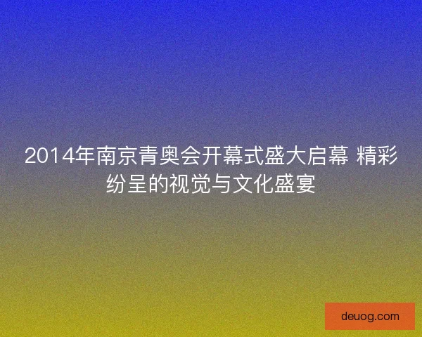 2014年南京青奥会开幕式盛大启幕 精彩纷呈的视觉与文化盛宴