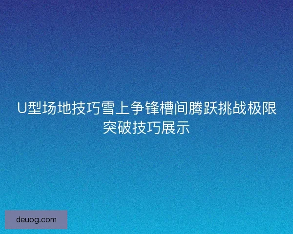 U型场地技巧雪上争锋槽间腾跃挑战极限突破技巧展示