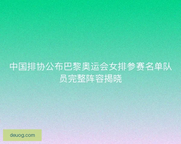 中国排协公布巴黎奥运会女排参赛名单队员完整阵容揭晓