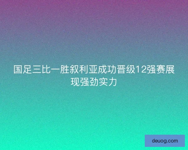 国足三比一胜叙利亚成功晋级12强赛展现强劲实力
