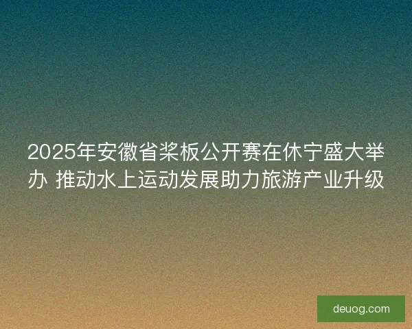 2025年安徽省桨板公开赛在休宁盛大举办 推动水上运动发展助力旅游产业升级