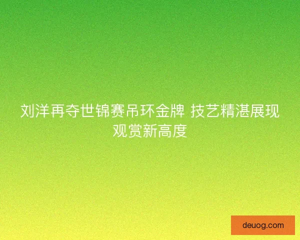 刘洋再夺世锦赛吊环金牌 技艺精湛展现观赏新高度
