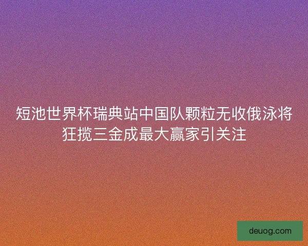 短池世界杯瑞典站中国队颗粒无收俄泳将狂揽三金成最大赢家引关注