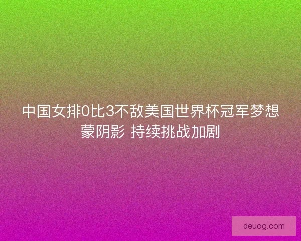 中国女排0比3不敌美国世界杯冠军梦想蒙阴影 持续挑战加剧